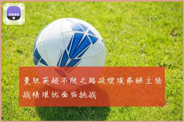 曼联英超不败之路延续埃弗顿主场战绩堪忧面临挑战