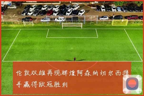 伦敦双雄再现辉煌阿森纳切尔西携手赢得欧冠胜利