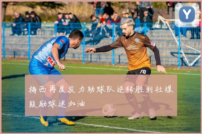 梅西再度发力助球队逆转胜利社媒鼓励球迷加油