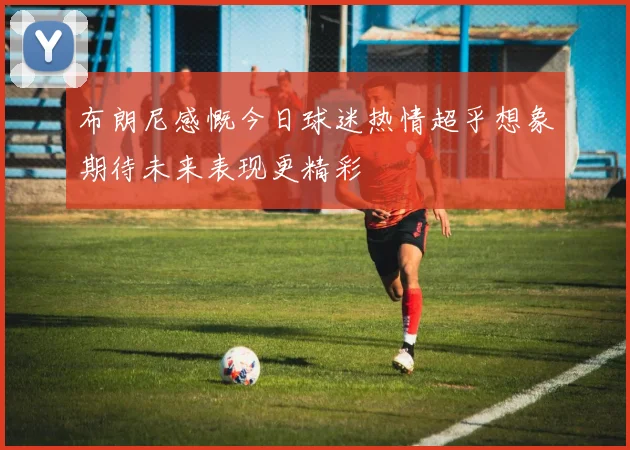 布朗尼感慨今日球迷热情超乎想象期待未来表现更精彩