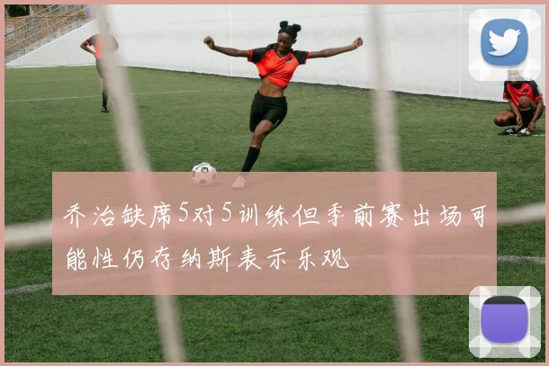 乔治缺席5对5训练但季前赛出场可能性仍存纳斯表示乐观