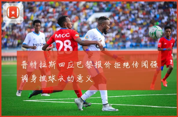 普特拉斯回应巴黎报价拒绝传闻强调身披球衣的意义