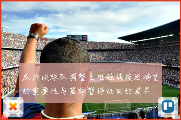 瓜帅谈球队调整困难强调接近榜首的重要性与篮球暂停机制的差异