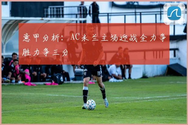 意甲分析：AC米兰主场迎战全力争胜力争三分
