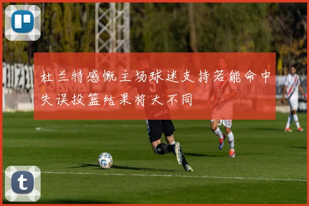 杜兰特感慨主场球迷支持若能命中失误投篮结果将大不同