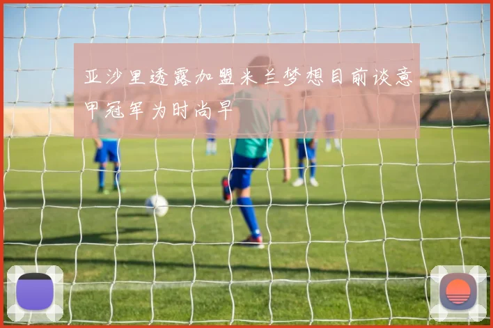 亚沙里透露加盟米兰梦想目前谈意甲冠军为时尚早