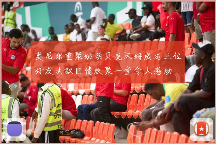 奥尼尔重聚姚明贝克汉姆成龙三位好友共叙旧情欢聚一堂令人感动