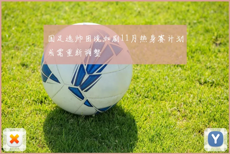 国足选帅困境加剧11月热身赛计划或需重新调整