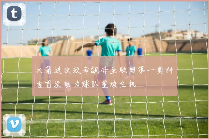 火箭进攻效率飙升至联盟第一奥科吉首发助力球队重焕生机