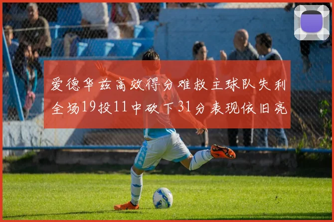 爱德华兹高效得分难救主球队失利全场19投11中砍下31分表现依旧亮眼