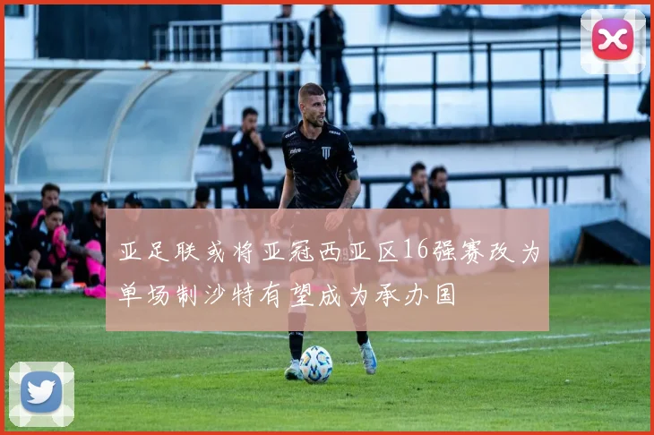 亚足联或将亚冠西亚区16强赛改为单场制沙特有望成为承办国