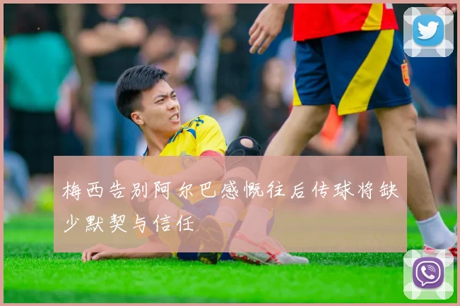 梅西告别阿尔巴感慨往后传球将缺少默契与信任