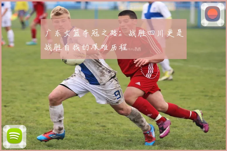 广东女篮夺冠之路：战胜四川更是战胜自我的艰难历程