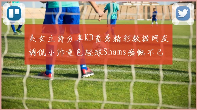美女主持分享KD首秀精彩数据网友调侃小帅重色轻球Shams感慨不已