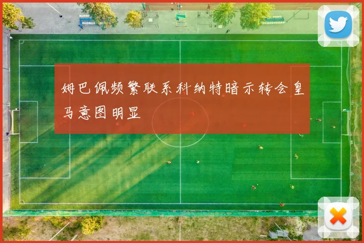 姆巴佩频繁联系科纳特暗示转会皇马意图明显