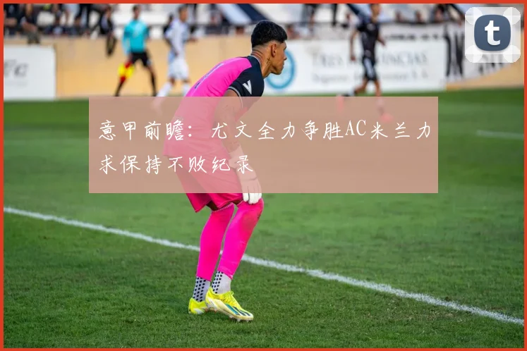 意甲前瞻：尤文全力争胜AC米兰力求保持不败纪录