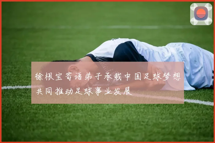 徐根宝寄语弟子承载中国足球梦想共同推动足球事业发展