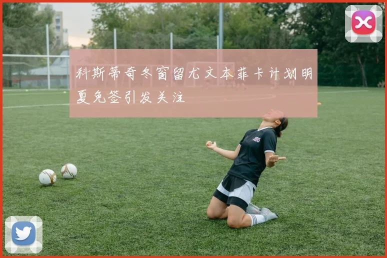 科斯蒂奇冬窗留尤文本菲卡计划明夏免签引发关注
