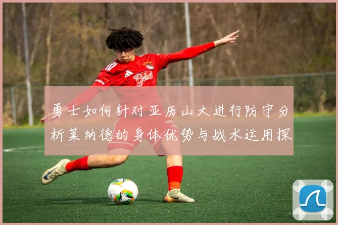 勇士如何针对亚历山大进行防守分析莱纳德的身体优势与战术运用探讨