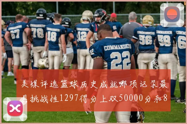 美媒评选篮球历史成就哪项记录最具挑战性1297得分上双50000分和8次总决赛