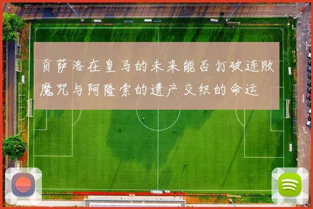 贡萨洛在皇马的未来能否打破连败魔咒与阿隆索的遗产交织的命运