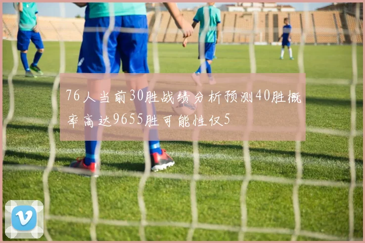 76人当前30胜战绩分析预测40胜概率高达9655胜可能性仅5
