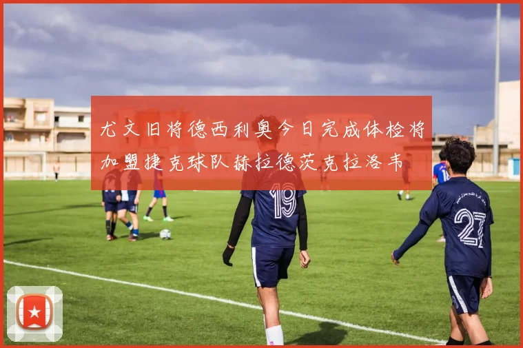 尤文旧将德西利奥今日完成体检将加盟捷克球队赫拉德茨克拉洛韦