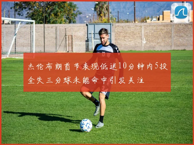 杰伦布朗首节表现低迷10分钟内5投全失三分球未能命中引发关注