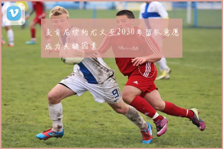 麦肯尼续约尤文至2030年留队意愿成为关键因素