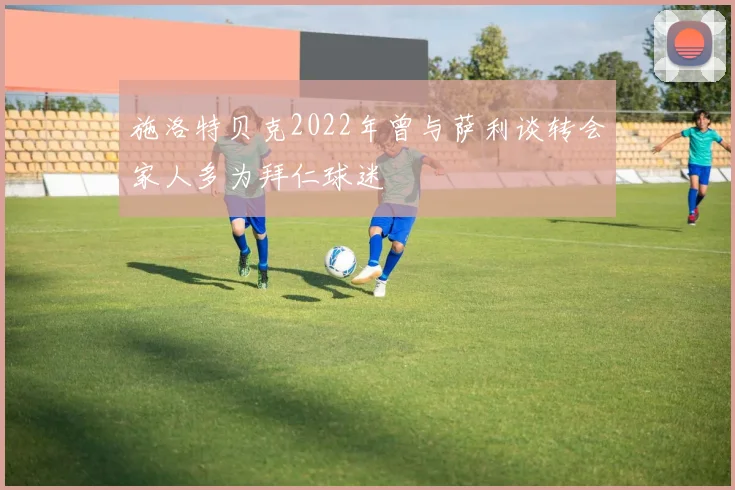 施洛特贝克2022年曾与萨利谈转会家人多为拜仁球迷