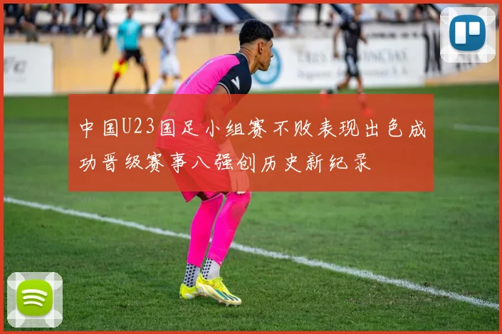 中国U23国足小组赛不败表现出色成功晋级赛事八强创历史新纪录