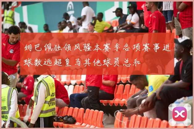 姆巴佩独领风骚本赛季各项赛事进球数远超皇马其他球员总和