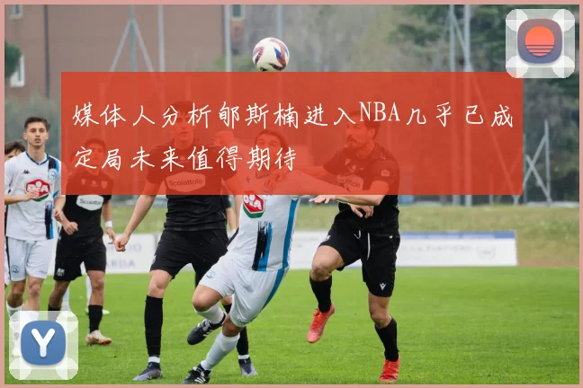 媒体人分析郇斯楠进入NBA几乎已成定局未来值得期待