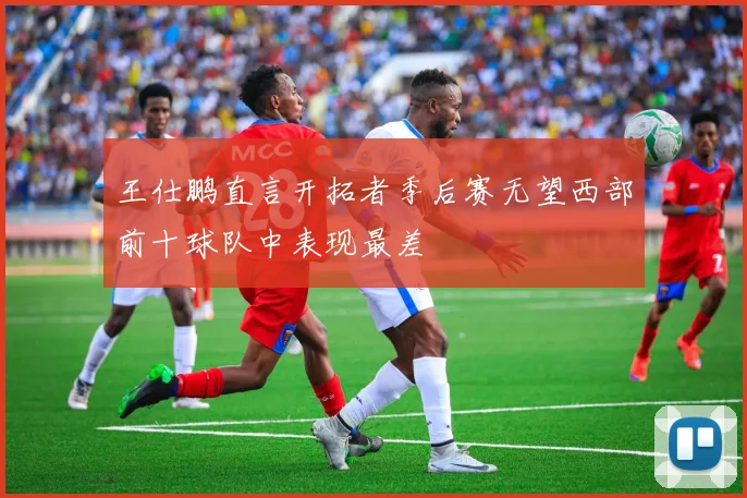 王仕鹏直言开拓者季后赛无望西部前十球队中表现最差