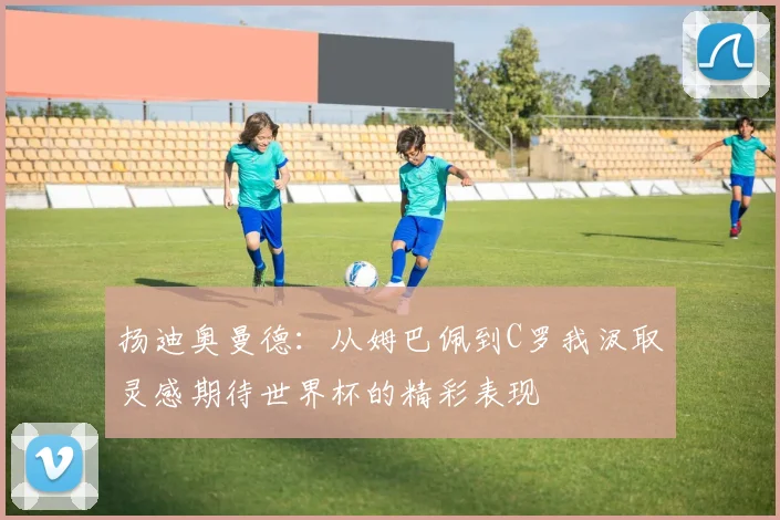 扬迪奥曼德：从姆巴佩到C罗我汲取灵感期待世界杯的精彩表现