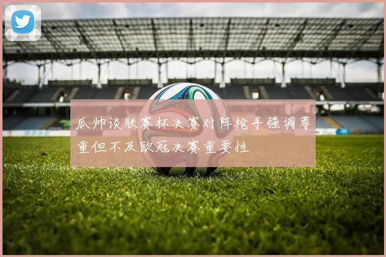 瓜帅谈联赛杯决赛对阵枪手强调尊重但不及欧冠决赛重要性
