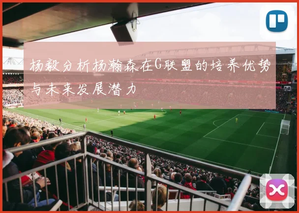 杨毅分析杨瀚森在G联盟的培养优势与未来发展潜力