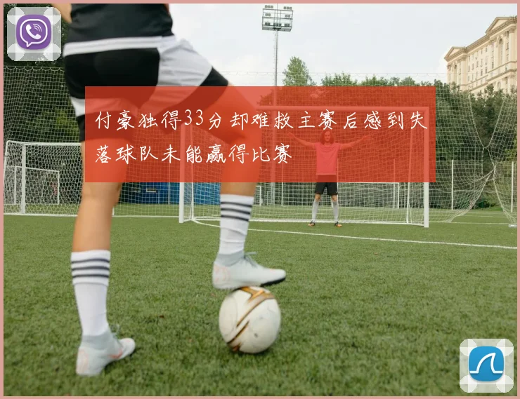 付豪独得33分却难救主赛后感到失落球队未能赢得比赛