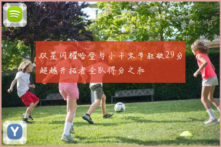 双星闪耀哈登与小卡末节狂砍29分超越开拓者全队得分之和