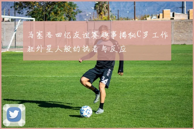 马塞洛回忆友谊赛趣事揭秘C罗工作狂外星人般的执着与反应