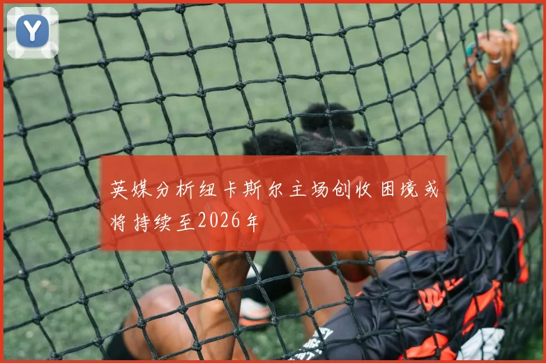 英媒分析纽卡斯尔主场创收困境或将持续至2026年