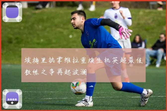 埃梅里执掌维拉重焕生机英超最佳教练之争再起波澜