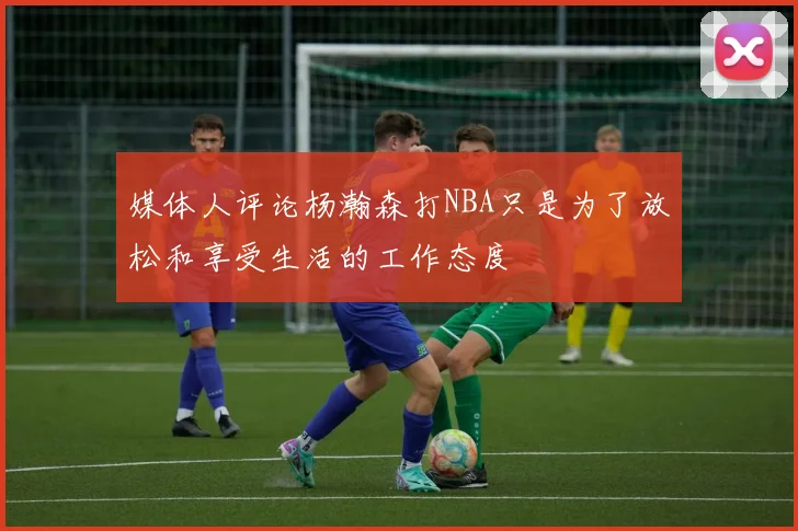 媒体人评论杨瀚森打NBA只是为了放松和享受生活的工作态度