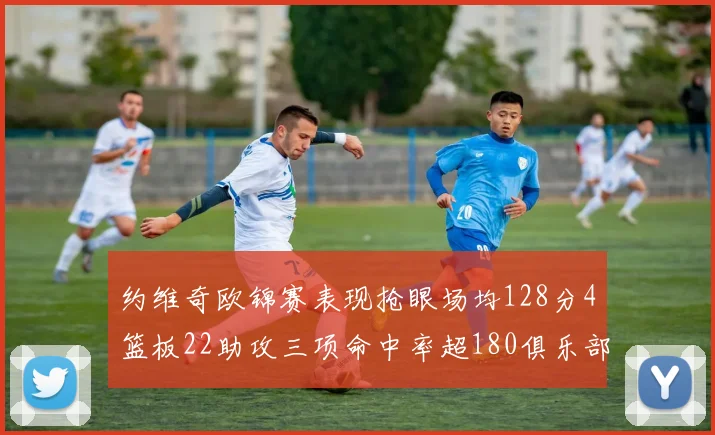 约维奇欧锦赛表现抢眼场均128分4篮板22助攻三项命中率超180俱乐部